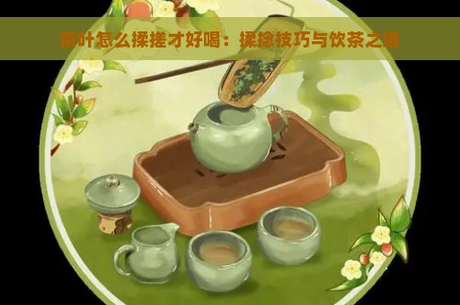 茶叶怎么揉搓才好喝：揉捻技巧与饮茶之道