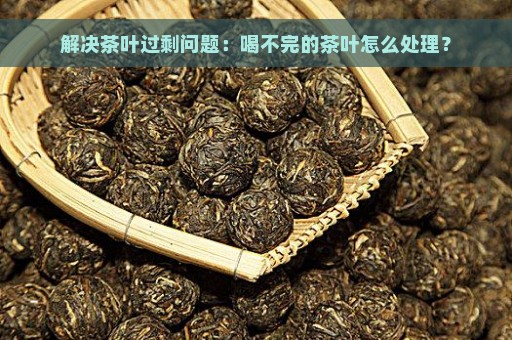 解决茶叶过剩问题：喝不完的茶叶怎么处理？