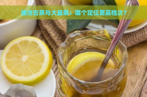 澜沧古茶与大益茶：哪个定位更高档次？