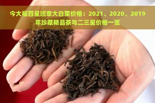 今大福四星班章大白菜价格：2021、2020、2019年珍藏精品茶与二三星价格一览