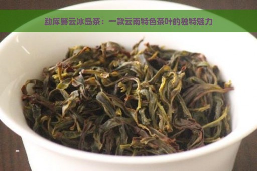 勐库赛云冰岛茶：一款云南特色茶叶的独特魅力