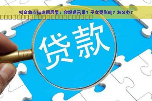 抖音放心借逾期后果：会爆通讯录？子女受影响？怎么办？