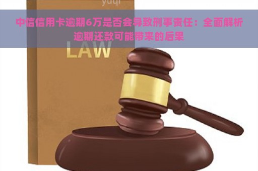 中信信用卡逾期6万是否会导致刑事责任：全面解析逾期还款可能带来的后果