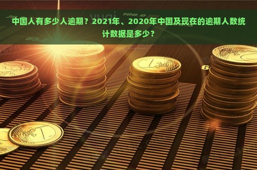 中国人有多少人逾期？2021年、2020年中国及现在的逾期人数统计数据是多少？