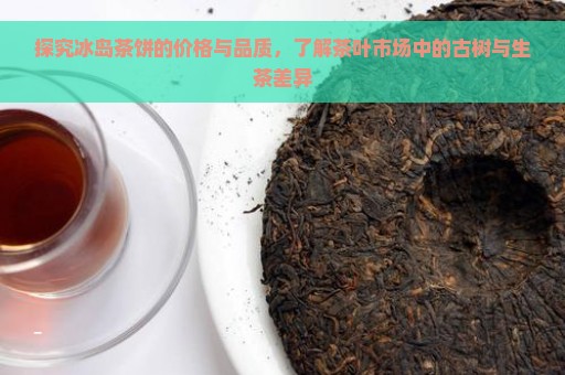 探究冰岛茶饼的价格与品质，了解茶叶市场中的古树与生茶差异