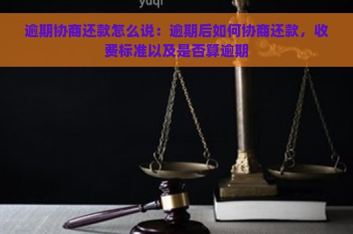 逾期协商还款怎么说：逾期后如何协商还款，收费标准以及是否算逾期