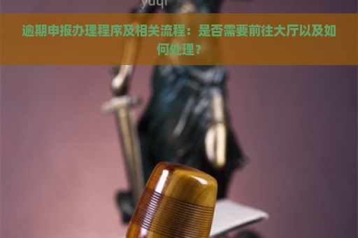 逾期申报办理程序及相关流程：是否需要前往大厅以及如何处理？