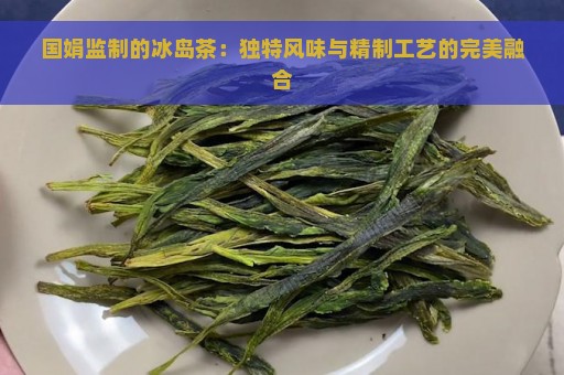 国娟监制的冰岛茶：独特风味与精制工艺的完美融合