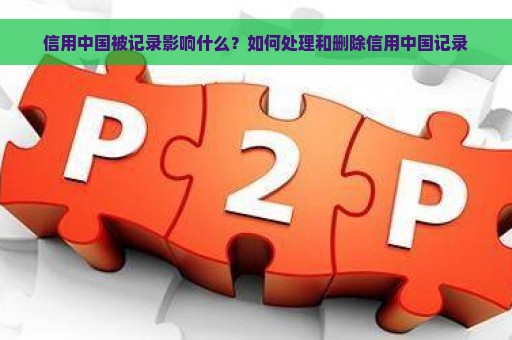 信用中国被记录影响什么？如何处理和删除信用中国记录