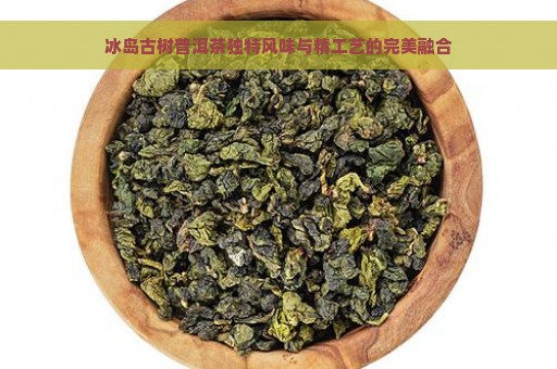 冰岛古树普洱茶独特风味与精工艺的完美融合