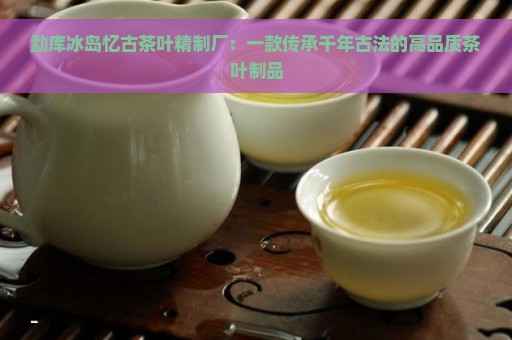 勐库冰岛忆古茶叶精制厂：一款传承千年古法的高品质茶叶制品