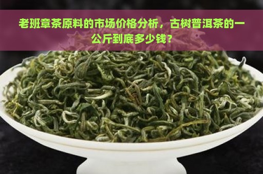 老班章茶原料的市场价格分析，古树普洱茶的一公斤到底多少钱？