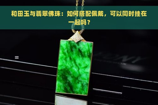 和田玉与翡翠佛珠：如何搭配佩戴，可以同时挂在一起吗？