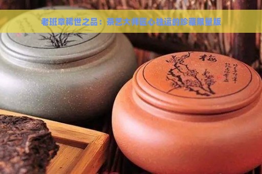 老班章稀世之品：茶艺大师匠心独运的珍藏限量版