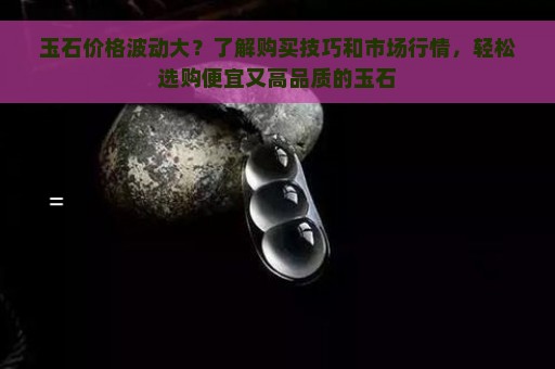 玉石价格波动大？了解购买技巧和市场行情，轻松选购便宜又高品质的玉石