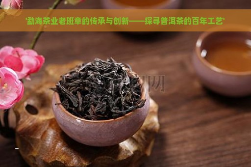 '勐海茶业老班章的传承与创新——探寻普洱茶的百年工艺'