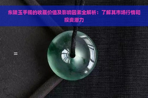 东陵玉手镯的收藏价值及影响因素全解析：了解其市场行情和投资潜力