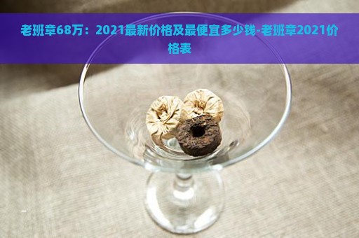 老班章68万：2021最新价格及最便宜多少钱-老班章2021价格表