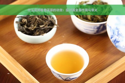 什么是药香普洱茶的功效：探讨其全面作用与意义