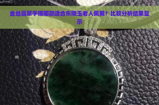 金丝翡翠手镯哪款适合东陵玉老人佩戴？比较分析结果显示