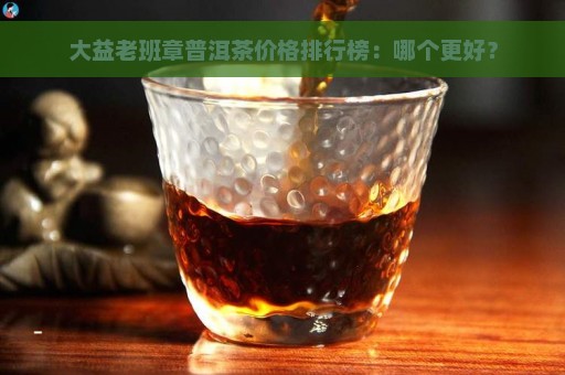 大益老班章普洱茶价格排行榜：哪个更好？