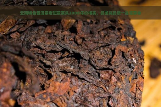 云南特色普洱茶老班章茶头2008年价格实，品鉴高品质一品堂茶香