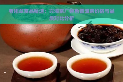 老班章茶品精选：兴海茶厂特色普洱茶价格与品质对比分析