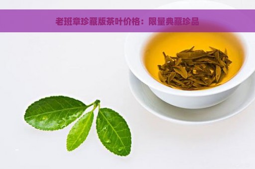 老班章珍藏版茶叶价格：限量典藏珍品