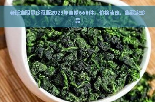 老班章限量珍藏版2023年全球668件，价格待定，集藏家珍品