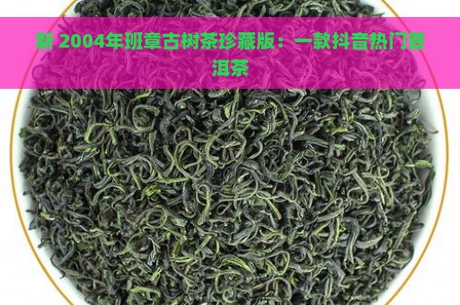 新 2004年班章古树茶珍藏版：一款抖音热门普洱茶