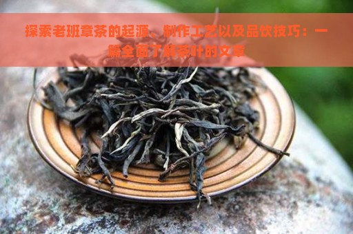 探索老班章茶的起源、制作工艺以及品饮技巧：一篇全面了解茶叶的文章