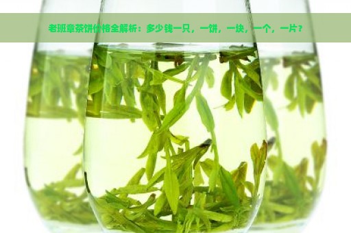 老班章茶饼价格全解析：多少钱一只，一饼，一块，一个，一片？