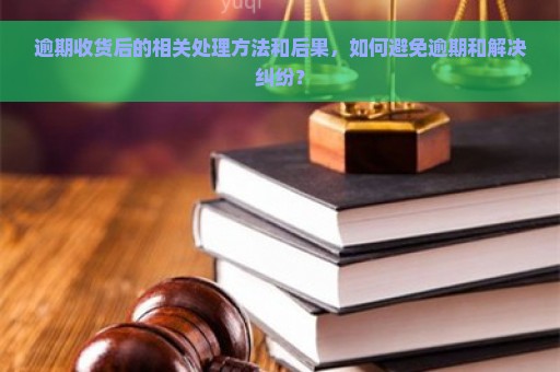 逾期收货后的相关处理方法和后果，如何避免逾期和解决纠纷？