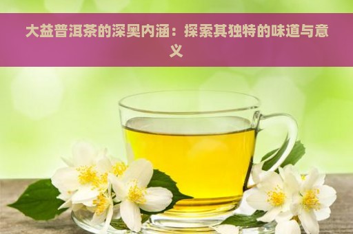 大益普洱茶的深奥内涵：探索其独特的味道与意义