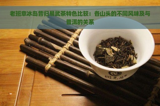 老班章冰岛昔归易武茶特色比较：各山头的不同风味及与普洱的关系