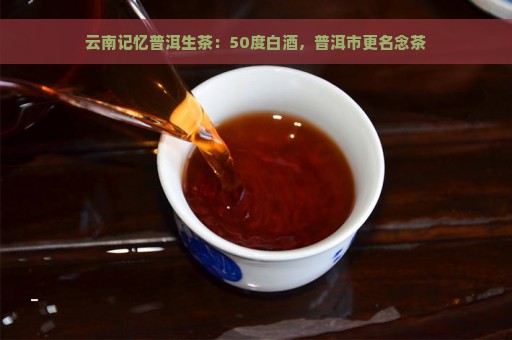 云南记忆普洱生茶：50度白酒，普洱市更名念茶