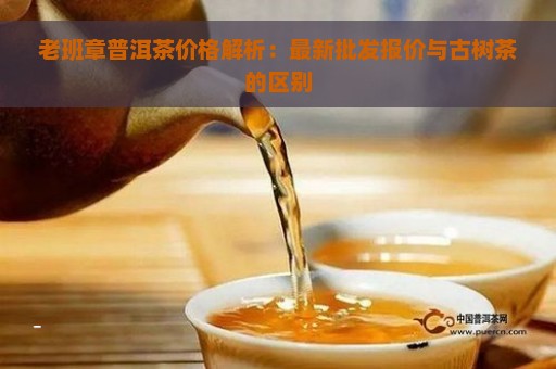 老班章普洱茶价格解析：最新批发报价与古树茶的区别