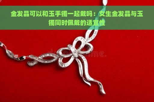 金发晶可以和玉手镯一起戴吗：女生金发晶与玉镯同时佩戴的适宜性