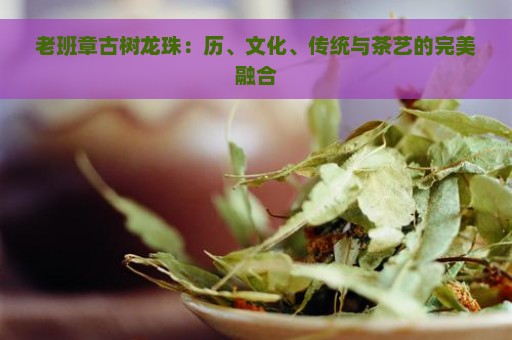 老班章古树龙珠：历、文化、传统与茶艺的完美融合