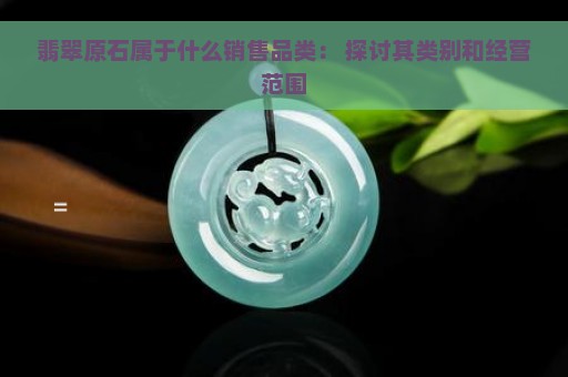 翡翠原石属于什么销售品类： 探讨其类别和经营范围