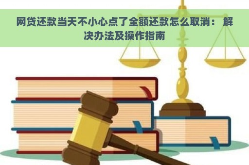 网贷还款当天不小心点了全额还款怎么取消： 解决办法及操作指南