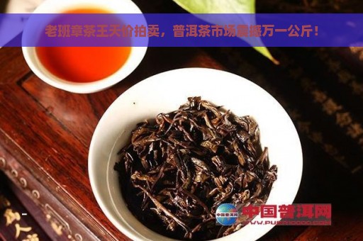 老班章茶王天价拍卖，普洱茶市场震撼万一公斤！