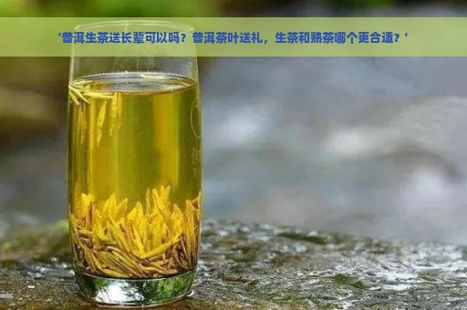 '普洱生茶送长辈可以吗？普洱茶叶送礼，生茶和熟茶哪个更合适？'