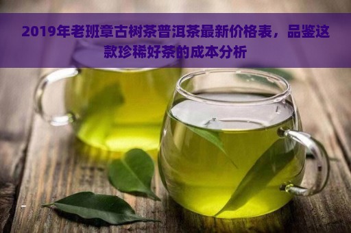 2019年老班章古树茶普洱茶最新价格表，品鉴这款珍稀好茶的成本分析