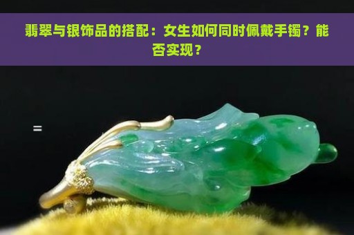 翡翠与银饰品的搭配：女生如何同时佩戴手镯？能否实现？