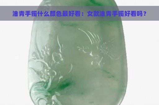 油青手镯什么颜色最好看：女款油青手镯好看吗？