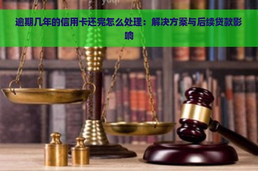 逾期几年的信用卡还完怎么处理：解决方案与后续贷款影响