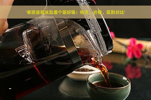 '老班章和冰岛哪个茶好喝：特点，价格，区别对比'