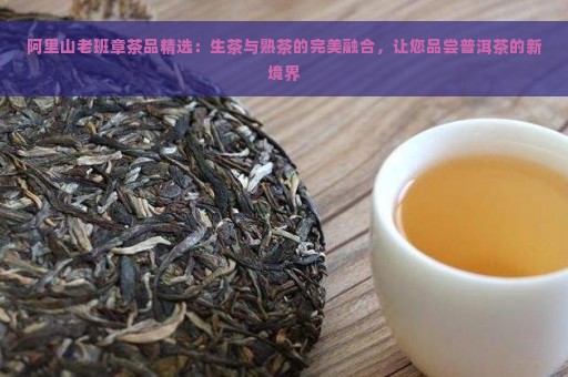 阿里山老班章茶品精选：生茶与熟茶的完美融合，让您品尝普洱茶的新境界