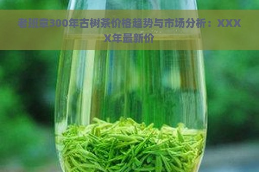 老班章300年古树茶价格趋势与市场分析：XXXX年最新价